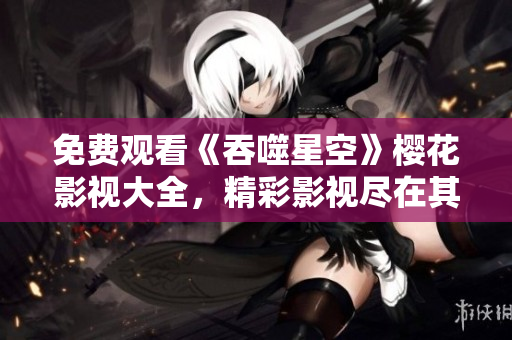 免費觀看《吞噬星空》櫻花影視大全，精彩影視盡在其中