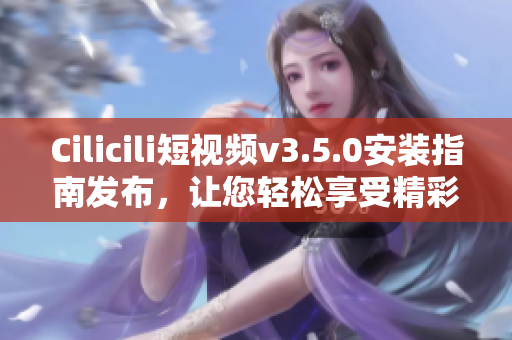 Cilicili短視頻v3.5.0安裝指南發(fā)布，讓您輕松享受精彩視頻