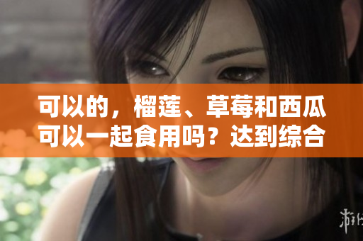 可以的，榴蓮、草莓和西瓜可以一起食用嗎？達到綜合營養(yǎng)嗎？