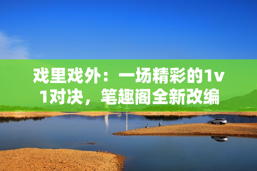 戲里戲外：一場(chǎng)精彩的1v1對(duì)決，筆趣閣全新改編