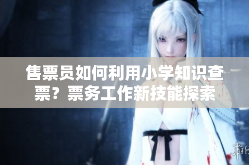 售票員如何利用小學(xué)知識(shí)查票？票務(wù)工作新技能探索