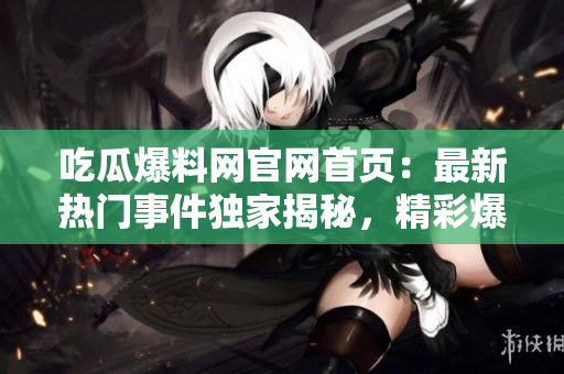 吃瓜爆料網(wǎng)官網(wǎng)首頁：最新熱門事件獨家揭秘，精彩爆料等你來！