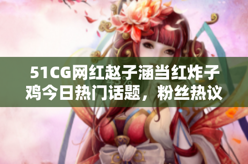 51CG網(wǎng)紅趙子涵當(dāng)紅炸子雞今日熱門話題，粉絲熱議焦點事件