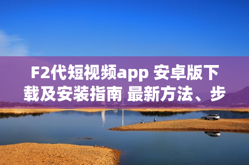 F2代短視頻app 安卓版下載及安裝指南 最新方法、步驟詳解