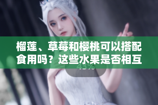 榴蓮、草莓和櫻桃可以搭配食用嗎？這些水果是否相互兼容？
