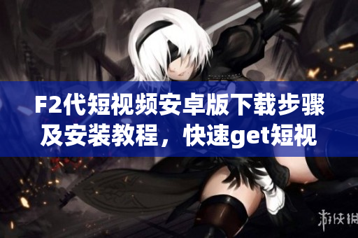 F2代短視頻安卓版下載步驟及安裝教程，快速get短視頻創(chuàng)作技巧，分享你的生活點滴