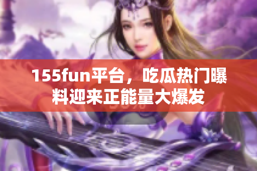 155fun平臺(tái)，吃瓜熱門曝料迎來正能量大爆發(fā)