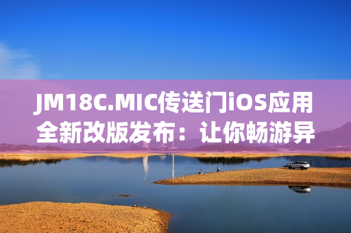 JM18C.MIC傳送門iOS應(yīng)用全新改版發(fā)布：讓你暢游異世界
