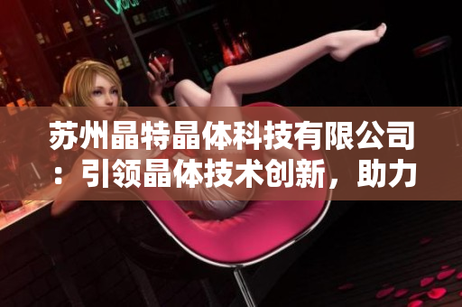 蘇州晶特晶體科技有限公司：引領(lǐng)晶體技術(shù)創(chuàng)新，助力科技產(chǎn)業(yè)發(fā)展