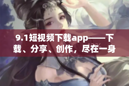 9.1短視頻下載app——下載、分享、創(chuàng)作，盡在一身
