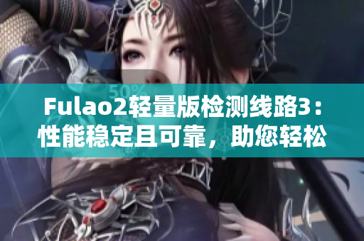 Fulao2輕量版檢測線路3：性能穩(wěn)定且可靠，助您輕松暢享高速網(wǎng)絡