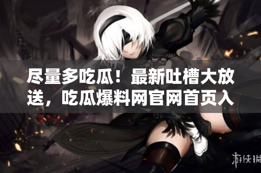 盡量多吃瓜！最新吐槽大放送，吃瓜爆料網(wǎng)官網(wǎng)首頁入口免費暢享！