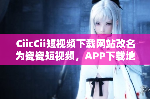 CiicCii短視頻下載網(wǎng)站改名為瓷瓷短視頻，APP下載地址分享
