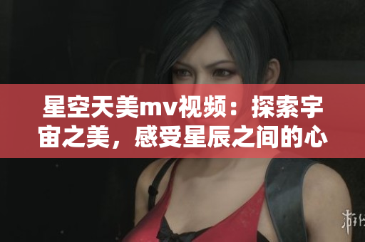 星空天美m(xù)v視頻：探索宇宙之美，感受星辰之間的心動與唯美