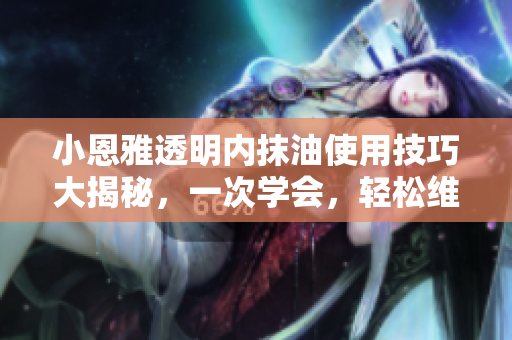 小恩雅透明內(nèi)抹油使用技巧大揭秘，一次學(xué)會，輕松維護(hù)汽車新生！