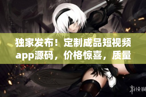 獨(dú)家發(fā)布！定制成品短視頻app源碼，價格驚喜，質(zhì)量保證