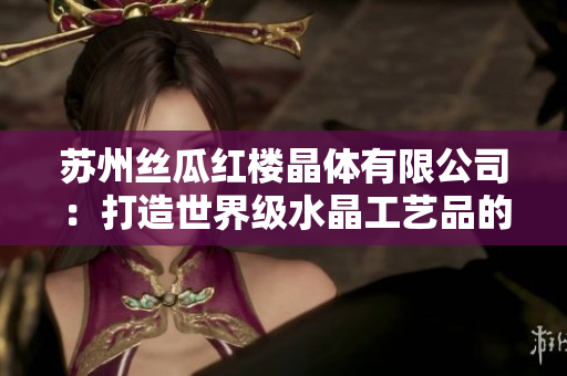 蘇州絲瓜紅樓晶體有限公司：打造世界級(jí)水晶工藝品的領(lǐng)軍企業(yè)