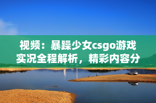 視頻：暴躁少女csgo游戲?qū)崨r全程解析，精彩內(nèi)容分享