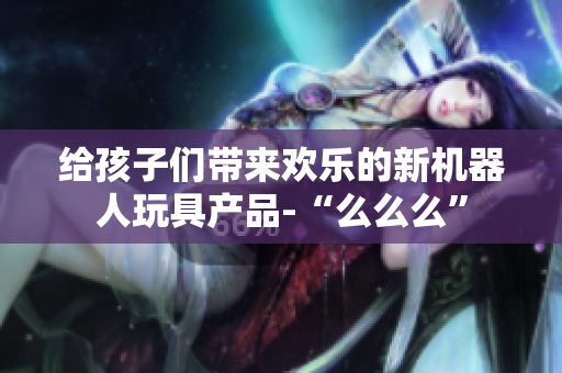 給孩子們帶來歡樂的新機器人玩具產(chǎn)品-“么么么”