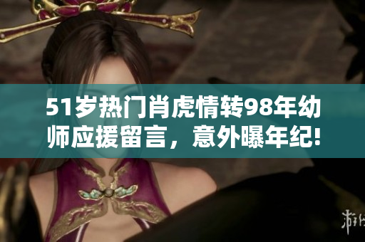 51歲熱門肖虎情轉(zhuǎn)98年幼師應(yīng)援留言，意外曝年紀!