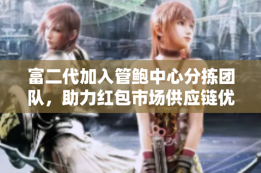 富二代加入管鮑中心分揀團隊，助力紅包市場供應鏈優(yōu)化