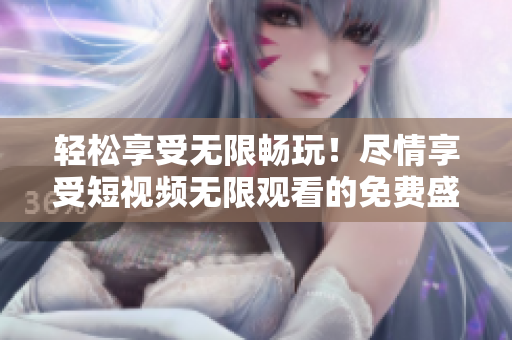 輕松享受無限暢玩！盡情享受短視頻無限觀看的免費(fèi)盛宴
