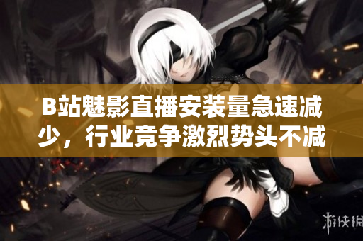 B站魅影直播安裝量急速減少，行業(yè)競爭激烈勢頭不減