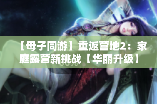 【母子同游】重返營地2：家庭露營新挑戰(zhàn)【華麗升級】