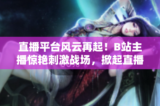 直播平臺風云再起！B站主播驚艷刺激戰(zhàn)場，掀起直播熱潮
