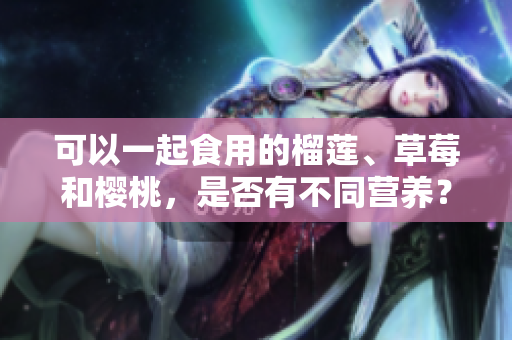 可以一起食用的榴蓮、草莓和櫻桃，是否有不同營(yíng)養(yǎng)？