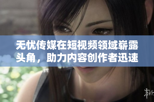 無憂傳媒在短視頻領域嶄露頭角，助力內(nèi)容創(chuàng)作者迅速成名