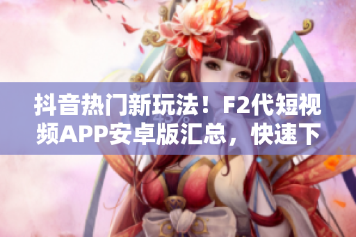 抖音熱門新玩法！F2代短視頻APP安卓版匯總，快速下載安裝步驟大揭秘