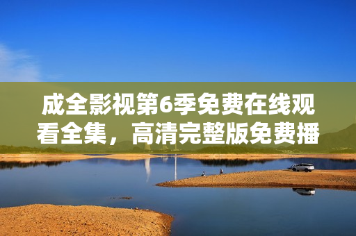 成全影視第6季免費在線觀看全集，高清完整版免費播放，精彩劇情不容錯過