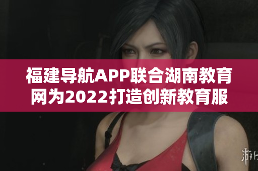 福建導航APP聯(lián)合湖南教育網(wǎng)為2022打造創(chuàng)新教育服務(wù)