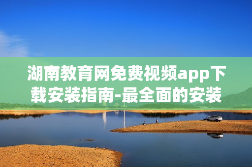 湖南教育網(wǎng)免費視頻app下載安裝指南-最全面的安裝步驟詳解