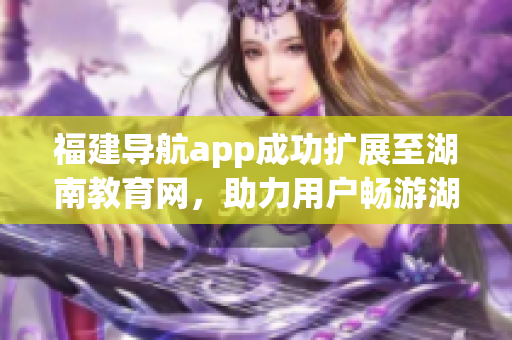 福建導(dǎo)航app成功擴(kuò)展至湖南教育網(wǎng)，助力用戶暢游湖南教育資源海洋
