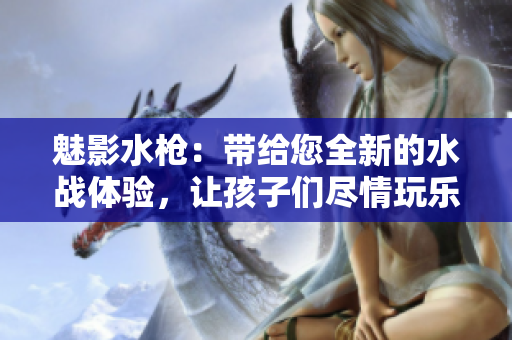 魅影水槍：帶給您全新的水戰(zhàn)體驗，讓孩子們盡情玩樂