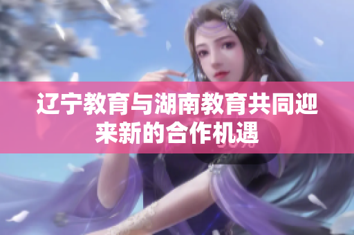 遼寧教育與湖南教育共同迎來(lái)新的合作機(jī)遇