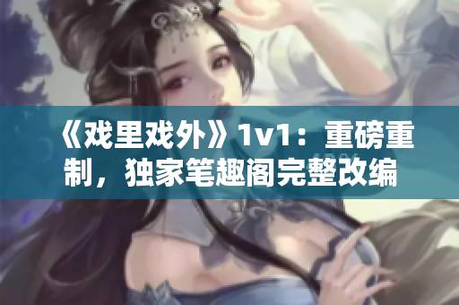 《戲里戲外》1v1：重磅重制，獨(dú)家筆趣閣完整改編