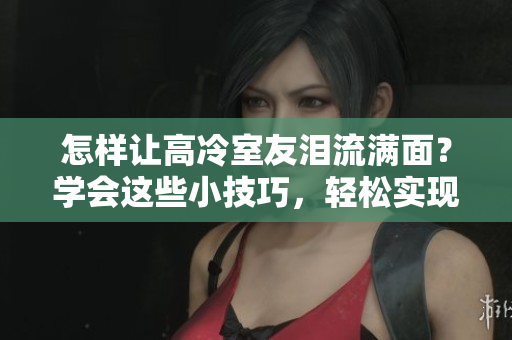 怎樣讓高冷室友淚流滿面？學(xué)會這些小技巧，輕松實現(xiàn)12小時前回復(fù)使心墻崩塌。