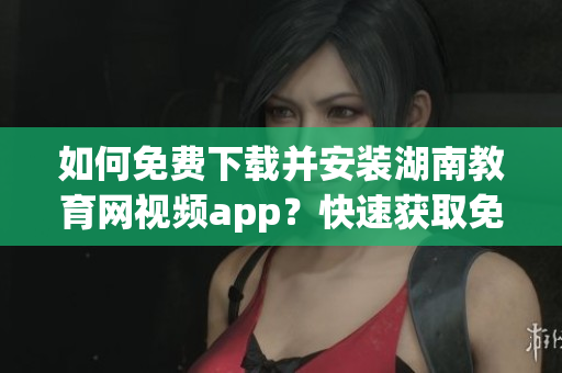 如何免費(fèi)下載并安裝湖南教育網(wǎng)視頻app？快速獲取免費(fèi)視頻資源的湖南教育網(wǎng)下載指南