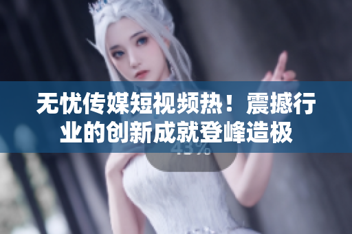 無憂傳媒短視頻熱！震撼行業(yè)的創(chuàng)新成就登峰造極