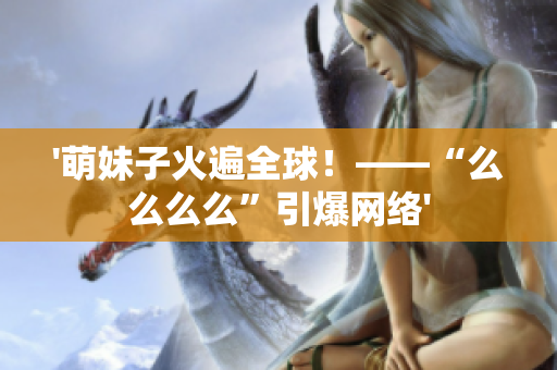 '萌妹子火遍全球！——“么么么么”引爆網(wǎng)絡(luò)'
