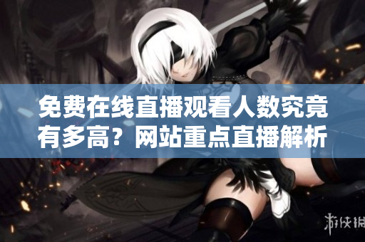 免費(fèi)在線直播觀看人數(shù)究竟有多高？網(wǎng)站重點(diǎn)直播解析