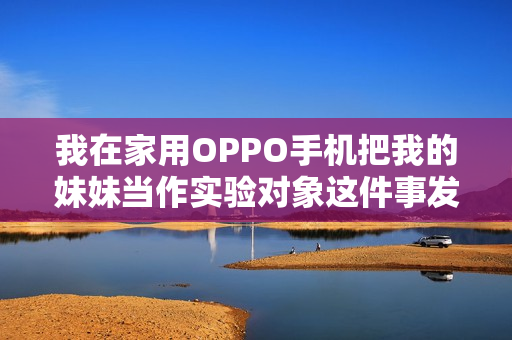 我在家用OPPO手機把我的妹妹當(dāng)作實驗對象這件事發(fā)生了，暴露了什么？