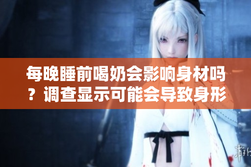 每晚睡前喝奶會影響身材嗎？調(diào)查顯示可能會導(dǎo)致身形變大