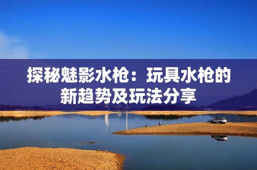 探秘魅影水槍：玩具水槍的新趨勢及玩法分享