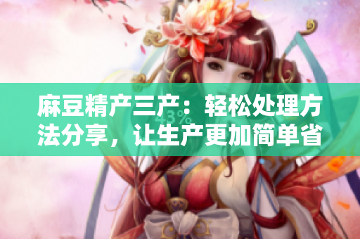麻豆精產(chǎn)三產(chǎn)：輕松處理方法分享，讓生產(chǎn)更加簡單省力