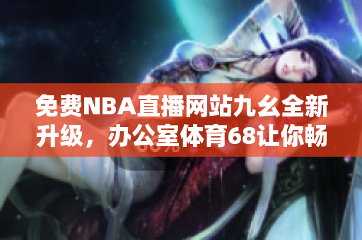 免費NBA直播網(wǎng)站九幺全新升級，辦公室體育68讓你暢享精彩賽事