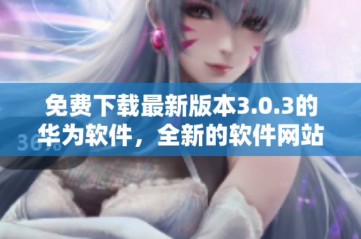 免費(fèi)下載最新版本3.0.3的華為軟件，全新的軟件網(wǎng)站帶來(lái)了什么？